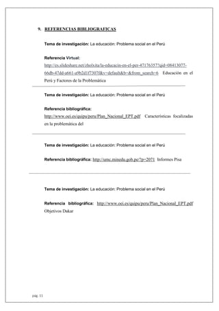 pág. 11
9. REFERENCIAS BIBLIOGRAFICAS
Tema de investigación: La educación: Problema social en el Perú
Referencia Virtual:
http://es.slideshare.net/zholxita/la-educacin-en-el-per-47176357?qid=08413077-
66db-47dd-a661-a9b2d1f7307f&v=default&b=&from_search=6 Educación en el
Perú y Factores de la Problemática
Tema de investigación: La educación: Problema social en el Perú
Referencia bibliográfica:
http://www.oei.es/quipu/peru/Plan_Nacional_EPT.pdf Características focalizadas
en la problemática del
Tema de investigación: La educación: Problema social en el Perú
Referencia bibliográfica: http://umc.minedu.gob.pe/?p=2071 Informes Pisa
Tema de investigación: La educación: Problema social en el Perú
Referencia bibliográfica: http://www.oei.es/quipu/peru/Plan_Nacional_EPT.pdf
Objetivos Dakar
 