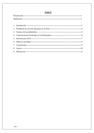 pág. 3
ÍNDICE
Presentación -------------------------------------------------------------------------------------------1
Dedicatoria --------------------------------------------------------------------------------------------2
1. Introducción ---------------------------------------------------------------------------------------3
2. Problemas de nivel de educación en el Perú---------------------------------------------------4
3. Factores de la problemática ---------------------------------------------------------------------5
4. Caracterización Focalizada en la Problemática -----------------------------------------------6
5. Informes pisa 2015--------------------------------------------------------------------------------7
6. Objetivos de Dakar--------------------------------------------------------------------------------8
7. Conclusiones---------------------------------------------------------------------------------------9
8. Anexos --------------------------------------------------------------------------------------------10
9. Referencias----------------------------------------------------------------------------------------11
 