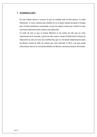 pág. 4
1. INTRODUCCIÓN
En este trabajo damos a conocer lo que en realidad todo el Perú piensa: La mala
Educación. A veces creemos que estudiar no es la mejor manera de pasar el tiempo
pero al final terminamos reclamando ya que nos damos cuenta que el Perú no tiene
una buena educación tanto estatal como particular.
Lo malo de esto es que el mismo Ministro se da cuenta de ello mas no toma
importancia de lo ocurrido, a pesar de ellos vamos a tratar de diferenciar la forma de
Educación no solo en Lima sino también hay que ir a los demás departamentos para
así darnos cuenta de falta de cultura que está sufriendo el Perú y de que puede
solucionarse mas no se está dando debido a la falta de conciencia de parte del Estado.
 