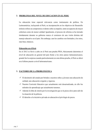 pág. 5
2. PROBLEMAS DEL NIVEL DE EDUCACION EN EL PERU
La educación tiene especial relevancia como instrumento de política. En
Latinoamérica, incluyendo al Perú, su incorporación en los objetivos de Desarrollo
milenio refiere un compromiso evidente sobre su impulso, tanto en aspectos de mayor
cobertura como de menor calidad. Igualmente, el proceso de reforma se ha iniciado
tímidamente durante su gobierno marca el comienzo de una visión distinta del
manejo educativo en el país. Sin embargo, aun los cambios son limitados y los retos,
más bien, titánicos.
Educación en el Perú
En el 2012 se llevó a cabo en el Perú una prueba PISA, básicamente determina el
nivel de educación en general del país frente a los otros países latinoamericanos;
grande fue la sorpresa cuando particularmente en esta última prueba, el Perú se ubicó
en el último puesto a nivel latinoamericano.
3. FACTORES DE LA PROBLEMÁTICA
 El desinterés del estado por brindar a nuestros niños y jóvenes una educación de
calidad, una educación exigente y rigurosa.
 Nuestra Curricula Educativa que actualmente está desactualizada, en ello los
métodos de aprendizaje que actualmente tenemos.
 Además la falta de interés por la investigación que es la pieza clave para salir de
la situación de la pobreza.
 El derecho a la iniciativa privada en educación al privilegio de pocos.
 