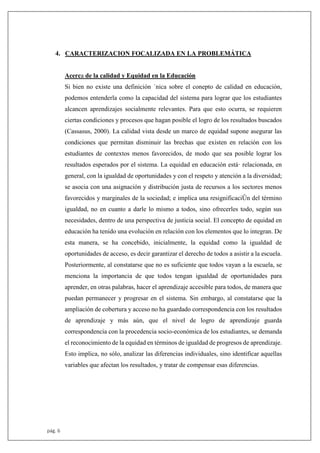 pág. 6
4. CARACTERIZACION FOCALIZADA EN LA PROBLEMÁTICA
Acerca de la calidad y Equidad en la Educación
Si bien no existe una definición ˙nica sobre el conepto de calidad en educación,
podemos entenderla como la capacidad del sistema para lograr que los estudiantes
alcancen aprendizajes socialmente relevantes. Para que esto ocurra, se requieren
ciertas condiciones y procesos que hagan posible el logro de los resultados buscados
(Cassasus, 2000). La calidad vista desde un marco de equidad supone asegurar las
condiciones que permitan disminuir las brechas que existen en relación con los
estudiantes de contextos menos favorecidos, de modo que sea posible lograr los
resultados esperados por el sistema. La equidad en educación está· relacionada, en
general, con la igualdad de oportunidades y con el respeto y atención a la diversidad;
se asocia con una asignación y distribución justa de recursos a los sectores menos
favorecidos y marginales de la sociedad; e implica una resignificaciÛn del término
igualdad, no en cuanto a darle lo mismo a todos, sino ofrecerles todo, según sus
necesidades, dentro de una perspectiva de justicia social. El concepto de equidad en
educación ha tenido una evolución en relación con los elementos que lo integran. De
esta manera, se ha concebido, inicialmente, la equidad como la igualdad de
oportunidades de acceso, es decir garantizar el derecho de todos a asistir a la escuela.
Posteriormente, al constatarse que no es suficiente que todos vayan a la escuela, se
menciona la importancia de que todos tengan igualdad de oportunidades para
aprender, en otras palabras, hacer el aprendizaje accesible para todos, de manera que
puedan permanecer y progresar en el sistema. Sin embargo, al constatarse que la
ampliación de cobertura y acceso no ha guardado correspondencia con los resultados
de aprendizaje y más aún, que el nivel de logro de aprendizaje guarda
correspondencia con la procedencia socio-económica de los estudiantes, se demanda
el reconocimiento de la equidad en términos de igualdad de progresos de aprendizaje.
Esto implica, no sólo, analizar las diferencias individuales, sino identificar aquellas
variables que afectan los resultados, y tratar de compensar esas diferencias.
 
