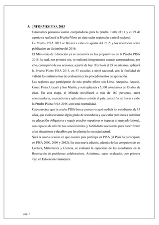 pág. 7
5. INFORMES PISA 2015
Estudiantes peruanos usarán computadoras para la prueba. Entre el 18 y el 29 de
agosto se realizará la Prueba Piloto en siete sedes regionales a nivel nacional.
La Prueba PISA 2015 se llevará a cabo en agosto del 2015 y los resultados serán
publicados en diciembre del 2016.
El Ministerio de Educación ya se encuentra en los preparativos de la Prueba PISA
2015, la cual, por primera vez, se realizará íntegramente usando computadoras, por
ello, como parte de sus acciones, a partir de hoy 18 y hasta el 29 de este mes, aplicará
la Prueba Piloto PISA 2015, en 53 escuelas a nivel nacional, con la finalidad de
validar los instrumentos de evaluación y los procedimientos de aplicación.
Las regiones que participarán de esta prueba piloto son Lima, Arequipa, Ancash,
Cusco Piura, Ucayali y San Martín, y será aplicada a 5,300 estudiantes de 15 años de
edad. En esta etapa, el Minedu movilizará a más de 160 personas, entre
coordinadores, especialistas y aplicadores en todo el país, con el fin de llevar a cabo
la Prueba Piloto PISA 2015, con total normalidad.
Cabe precisar que la prueba PISA busca conocer en qué medida los estudiantes de 15
años, que están cursando algún grado de secundaria y que están próximos a culminar
su educación obligatoria y seguir estudios superiores o ingresar al mercado laboral,
son capaces de utilizar los conocimientos y habilidades necesarias para hacer frente
a las situaciones y desafíos que les plantea la sociedad actual.
Será la cuarta ocasión en que nuestro país participa en PISA (el Perú ha participado
en PISA 2000, 2009 y 2012). En esta nueva edición, además de las competencias en
Lectura, Matemática y Ciencia, se evaluará la capacidad de los estudiantes en la
Resolución de problemas colaborativos. Asimismo, serán evaluados, por primera
vez, en Educación Financiera.
 