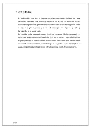 pág. 9
7. CONCLUSIÓN
La problemática en el Perú es un tema de fondo que debemos solucionar año a año,
el sistema educativo debe superar y favorecer un modelo de educación de una
sociedad que potencie la participación ciudadana como reflejo de integración social
e impulsa el plurilingüismo y concibe el mestizaje como algo enriquecedor y
favorecedor de la convivencia.
La igualdad social y educativa es un objetivo a conseguir .El sistema educativo y
cultural no puede desligarse de la sociedad en la que se inserta, y no es admisible que
haga dejación de su responsabilidad. Las carencias educativas, o las diferencias en
su calidad, hacen que subsista y se multiplique la desigualdad social. Por otro lado la
educación pública permite promover estructuralmente los objetivos igualitarios.
 