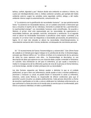 18
belleza, confort, dignidad y paz". Watson divide este ambiente en externo e interno, los
cuales son interdependientes entre sí. Ambos contienen variables, por ejemplo del medio
ambiente externo surgen las variables como seguridad, confort, abrigo; y del medio
ambiente interno surgen la autorrealización, comunicación, etc.
9. "La asistencia con la gratificación de necesidades humanas". Las que posteriormente
llama: "La asistencia en necesidades básicas, con un cuidado consciente e intencional que
toca y envuelve el espíritu de los individuos, honrando la unidad del Ser, y permitiendo a
la espiritualidad emerger". Las necesidades humanas están estratificadas. De acuerdo a
Watson, el primer nivel está representado por las necesidades de supervivencia o
necesidades biofísicas, por ejemplo: nutrición, eliminación y ventilación. En el segundo
nivel se ubican las necesidades funcionales o psicofísicas como reposo- actividad, y las
sexuales. En un tercer nivel, las integrativas o necesidades psicosociales, de pertenencia y
logros. En el nivel más elevado se ubican las necesidades intra/interpersonales; la
necesidad de realización del sí mismo, tendientes a la búsqueda de crecimiento personal.
10. " El reconocimiento de fuerzas fenomenológicas y existenciales". Este último factor
de cuidado es el método para lograr trabajar en la satisfacción de ellas: la fenomenología,
concepto que Watson define así: "se refiere al énfasis en la comprensión de las personas
de cómo las cosas aparecen ante ellos... La fenomenología es descriptiva, es una
descripción de datos que aparecen en una situación dada y ayuda a entender el fenómeno
en cuestión. Esta orientación es útil para la enfermera, ya que ayuda a reconciliar o
mediar la incongruencia de los diferentes puntos de vista de la persona en forma holística;
y al mismo tiempo, atender al orden jerárquico de sus necesidades”.
Los diez factores expuestos por Watson ayudan a delimitar lo que es el cuidado
profesional, ya que si bien una enfermera/o, puede ayudar al otro a resolver problemas y
promover a restaurar su salud, no puede crearle ni restaurarle la salud. La enfermera,
entonces, como acota Watson, es responsable de ofrecer condiciones para que el
paciente/ usuario resuelva sus propios predicamentos. Cada persona desarrolla su forma
de encontrar significados en la vida, y esto es válido para los individuos enfermeras/os, ya
que confrontan su forma de estar en el mundo ante un evento que es la enfermedad, pero
éste es un proceso individual, en toda su profundidad.
 