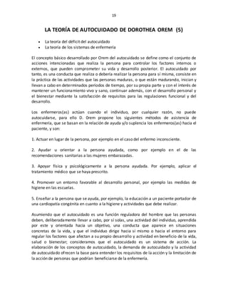 19
LA TEORÍA DE AUTOCUIDADO DE DOROTHEA OREM (5)
 La teoría del déficit del autocuidado
 La teoría de los sistemas de enfermería
El concepto básico desarrollado por Orem del autocuidado se define como el conjunto de
acciones intencionadas que realiza la persona para controlar los factores internos o
externos, que pueden comprometer su vida y desarrollo posterior. El autocuidado por
tanto, es una conducta que realiza o debería realizar la persona para sí misma, consiste en
la práctica de las actividades que las personas maduras, o que están madurando, inician y
llevan a cabo en determinados períodos de tiempo, por su propia parte y con el interés de
mantener un funcionamiento vivo y sano, continuar además, con el desarrollo personal y
el bienestar mediante la satisfacción de requisitos para las regulaciones funcional y del
desarrollo.
Los enfermeros(as) actúan cuando el individuo, por cualquier razón, no puede
autocuidarse, para ello D. 0rem propone los siguientes métodos de asistencia de
enfermería, que se basan en la relación de ayuda y/o suplencia los enfermeros(as) hacia el
paciente, y son:
1. Actuar en lugar de la persona, por ejemplo en el caso del enfermo inconsciente.
2. Ayudar u orientar a la persona ayudada, como por ejemplo en el de las
recomendaciones sanitarias a las mujeres embarazadas.
3. Apoyar física y psicológicamente a la persona ayudada. Por ejemplo, aplicar el
tratamiento médico que se haya prescrito.
4. Promover un entorno favorable al desarrollo personal, por ejemplo las medidas de
higiene en las escuelas.
5. Enseñar a la persona que se ayuda, por ejemplo, la educación a un paciente portador de
una cardiopatía congénita en cuanto a la higiene y actividades que debe realizar.
Asumiendo que el autocuidado es una función reguladora del hombre que las personas
deben, deliberadamente llevar a cabo, por sí solas, una actividad del individuo, aprendida
por este y orientada hacia un objetivo, una conducta que aparece en situaciones
concretas de la vida, y que el individuo dirige hacia sí mismo o hacia el entorno para
regular los factores que afectan a su propio desarrollo y actividad en beneficio de la vida,
salud o bienestar; consideramos que el autocuidado es un sistema de acción. La
elaboración de los conceptos de autocuidado, la demanda de autocuidado y la actividad
de autocuidado ofrecen la base para entender los requisitos de la acción y la limitación de
la acción de personas que podrían beneficiarse de la enfermería.
 