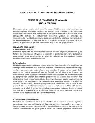 9
EVOLUCION DE LA CONCEPCION DEL AUTOCUIDADO
TEORÍA DE LA PROMOCIÓN DELA SALUD
(NOLA PENDER)
El concepto de promoción de la salud ha estado históricamente relacionado con las
políticas públicas originadas en países de oriente como respuesta a las numerosas
dificultades para atender a las necesidades de salud de grandes masas de población y por
consiguiente proteger la productividad económica y social. Sin embargo, su
reconocimiento y validación en algunos países de occidente ha sido lenta y enmarcada en
las variables políticas y económicas que en el momento tienden a responder más a un
proceso de globalización, que a las necesidades propias de cada grupo humano.
PROMOCIÓN DE LA SALUD:
a. Afirmaciones Teóricas:
El modelo representa las interrelaciones entre los factores cognitivo-perceptuales y los
factores modificantes que influyen en la aparición de conductas promotoras de la salud,
desarrollando estos conocimientos a partir de hallazgos de investigación. (Pender
no indica afirmaciones teóricas específicas).
b. Forma Lógica:
El modelo de promoción de la salud ha sido formulado mediante inducción, empleando las
investigaciones existentes para formar un patrón de conocimientos (Las teorías de rango
medio se construyen con frecuencia por este método). El modelo de promoción de la
salud es un modelo conceptual que se formuló con el objetivo de integrar los
conocimientos sobre la conducta promotora de la salud y generar así interrogantes para
su comprobación ulterior. Este modelo proporciona un sistema para discernir más
claramente el modo en que los resultados de las investigaciones previas encajan entre si y
como pueden ser manipulados los conceptos para su estudio ulterior. El modelo de
la promoción de la salud constituye principalmente un cuestionario para la salud. Se han
publicado docenas de informes en los que se emplea el modelo y el perfil de estilo de vida,
promotor de la salud. El modelo tiene implicaciones para su aplicación debido al énfasis
que pone en la importancia de la valoración individual de los factores que se cree que
influyen en las modificaciones de la conducta sanitaria.
c.Aplicación de Datos Empíricos:
El modelo de identificación de la salud identifica en el individuo factores cognitivo-
perceptuales que son modificados por las características situacionales, personales e
interpersonales, lo cual da como resultado la participación en conductas favorecedoras de
la salud cuando existe una pauta para la acción. Los factores propuestos identificados
 