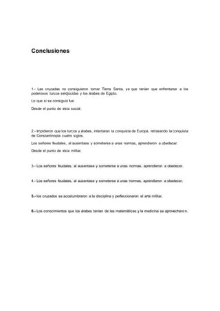Conclusiones
1.- Las cruzadas no consiguieron tomar Tierra Santa, ya que tenían que enfrentarse a los
poderosos turcos seldjúcidas y los árabes de Egipto.
Lo que si se consiguió fue:
Desde el punto de vista social.
2.- Impidieron que los turcos y árabes, intentaran la conquista de Europa, retrasando la conquista
de Constantinopla cuatro siglos.
Los señores feudales, al ausentase y someterse a unas normas, aprendieron a obedecer.
Desde el punto de vista militar.
3.- Los señores feudales, al ausentase y someterse a unas normas, aprendieron a obedecer.
4.- Los señores feudales, al ausentase y someterse a unas normas, aprendieron a obedecer.
5.- los cruzados se acostumbraron a la disciplina y perfeccionaron el arte militar.
6.- Los conocimientos que los árabes tenían de las matemáticas y la medicina se aprovecharon.
 