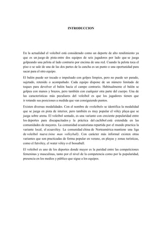 INTRODUCCION
En la actualidad el voleibol está considerado como un deporte de alto rendimiento ya
que es un juego de pista entre dos equipos de seis jugadores por lado que se juega
golpeando una pelota al lado contrario por encima de una red. Cuando la pelota toca el
piso o se sale de una de las dos partes de la cancha es un punto o una oportunidad para
sacar para el otro equipo.
El balón puede ser tocado o impulsado con golpes limpios, pero no puede ser parado,
sujetado, retenido o acompañado. Cada equipo dispone de un número limitado de
toques para devolver el balón hacia el campo contrario. Habitualmente el balón se
golpea con manos y brazos, pero también con cualquier otra parte del cuerpo. Una de
las características más peculiares del voleibol es que los jugadores tienen que
ir rotando sus posiciones a medida que van consiguiendo puntos.
Existen diversas modalidades. Con el nombre de «voleibol» se identifica la modalidad
que se juega en pista de interior, pero también es muy popular el vóley playa que se
juega sobre arena. El voleibol sentado, es una variante con creciente popularidad entre
los deportes para discapacitados y la práctica del cachibol está extendida en las
comunidades de mayores. La comunidad ecuatoriana repartida por el mundo practica la
variante local, el ecuavóley. La comunidad china de Norteamérica mantiene una liga
de voleibol nueve (nine man volleyball). Con carácter más informal existen otras
variantes que son practicadas de forma popular en verano, en playas y zonas turísticas,
como el futvóley, el water vóley o el bossaball.
El voleibol es uno de los deportes donde mayor es la paridad entre las competiciones
femeninas y masculinas, tanto por el nivel de la competencia como por la popularidad,
presencia en los medios y público que sigue a los equipos.
 