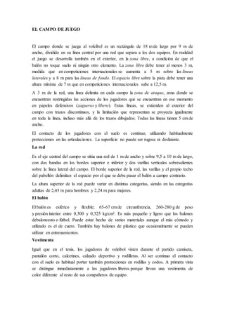 EL CAMPO DE JUEGO
El campo donde se juega al voleibol es un rectángulo de 18 m de largo por 9 m de
ancho, dividido en su línea central por una red que separa a los dos equipos. En realidad
el juego se desarrolla también en el exterior, en la zona libre, a condición de que el
balón no toque suelo ni ningún otro elemento. La zona libre debe tener al menos 3 m,
medida que en competiciones internacionales se aumenta a 5 m sobre las líneas
laterales y a 8 m para las líneas de fondo. El espacio libre sobre la pista debe tener una
altura mínima de 7 m que en competiciones internacionales sube a 12,5 m.
A 3 m de la red, una línea delimita en cada campo la zona de ataque, zona donde se
encuentran restringidas las acciones de los jugadores que se encuentran en ese momento
en papeles defensivos (zagueros y líbero). Estas líneas, se extienden al exterior del
campo con trazos discontinuos, y la limitación que representan se proyecta igualmente
en toda la línea, incluso más allá de los trazos dibujados. Todas las líneas tienen 5 cm de
ancho.
El contacto de los jugadores con el suelo es continuo, utilizando habitualmente
protecciones en las articulaciones. La superficie no puede ser rugosa ni deslizante.
La red
Es el eje central del campo se sitúa una red de 1 m de ancho y sobre 9,5 a 10 m de largo,
con dos bandas en los bordes superior e inferior y dos varillas verticales sobresalientes
sobre la línea lateral del campo. El borde superior de la red, las varillas y el propio techo
del pabellón delimitan el espacio por el que se debe pasar el balón a campo contrario.
La altura superior de la red puede variar en distintas categorías, siendo en las categorías
adultas de 2,43 m para hombres y 2,24 m para mujeres.
El balón
El balón es esférico y flexible; 65-67 cm de circunferencia, 260-280 g de peso
y presión interior entre 0,300 y 0,325 kg/cm². Es más pequeño y ligero que los balones
debaloncesto o fútbol. Puede estar hecho de varios materiales aunque el más cómodo y
utilizado es el de cuero. También hay balones de plástico que ocasionalmente se pueden
utilizar en entrenamientos.
Vestimenta
Igual que en el tenis, los jugadores de voleibol visten durante el partido camiseta,
pantalón corto, calcetines, calzado deportivo y rodilleras. Al ser continuo el contacto
con el suelo es habitual portar también protecciones en rodillas y codos. A primera vista
se distingue inmediatamente a los jugadores líberos porque llevan una vestimenta de
color diferente al resto de sus compañeros de equipo.
 