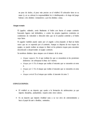 un pase de dedos, el pase más preciso en el voleibol. El colocador tiene en su
mano (y en su cabeza) la responsabilidad de ir distribuyendo a lo largo del juego
balones a los distintos rematadores y por las distintas zonas.
Ataque-remate
El jugador, saltando, envía finalmente el balón con fuerza al campo contrario
buscando lugares mal defendidos, o contra los propios jugadores contrarios en
condiciones de velocidad o dirección tales que no lo puedan controlar y el balón
vaya fuera.
El jugador también puede optar por el engaño o finta dejando al final un balón
suave que no es esperado por el contrario. Aunque se dispone de tres toques de
equipo, se puede realizar un ataque (o finta) en los primeros toques para encontrar
descolocado o desprevenido al equipo contrario.
Se nombran distintos tipos ataques con el número de la zona:
 Ataque zaguero: Es el que realizan los que se encuentran en las posiciones
defensivas sin sobrepasar la línea de 3 metros.
 Ataque por 4: Es el ataque que realiza el atacante que se encuentra en zona
4.
 Ataque por 2: Es el ataque que realiza el atacante que se encuentra en zona
2.
 Ataque central: Es el ataque que realiza el atacante de zona 3.
CONCLUCIONES:
 El voleibol es un deporte que ayuda a la formación de adolescentes ya que
imparte disciplina, puntualidad, respeto entre otros valores.
 Es un deporte que imparte rivalidad sana a su vez sirve de entretenimiento y
hace el papel de unir a familias, amistades.
 