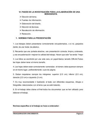 PROGRAMACION CONCURRENTE Página6
VI. PASOS DE LA INVESTIGACIÓN PARA LA ELABORACIÓN DE UNA
MONOGRAFÍA
 Elección del tema.
 Fuentes de información.
 Elaboración del diseño.
 Elección de técnicas.
 Recolección de información.
 Redacción.
1. NORMAS PARA LA PRESENTACIÓN
1. Los trabajos deben presentarse correctamente encuadernados, o si no, grapados
dentro de una funda de plástico.
2. Recuerda que una portada atractiva, una presentación correcta, limpia y ordenada,
y una encuadernación mejoran la calidad del trabajo. Hacen que este "se venda "mejor
3. Los folios se escribirán por una sola cara, en papel blanco tamaño DIN-A4.Todas
las hojas deben tener el mismo tamaño.
4. Las hojas deben estar correctamente numeradas: el número debe aparecer siempre
en el mismo lugar, preferentemente a pie de página.
5. Deben respetarse siempre los márgenes: superior (2.5 cm), inferior (2.5 cm),
derecho (2.5 cm) e izquierdo (3 cm).
7. Es muy recomendable ir ilustrando el texto con diferentes esquemas, dibujos o
fotografías relacionadas con el tema que se esté tratando.
8. En el trabajo debe citarse al final todos los documentos que se han utilizado para
elaborar el trabajo.
Normas específica si el trabajo se hace a ordenador:
 