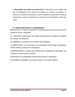 PROGRAMACION CONCURRENTE Página4
c) Monografías de análisis de experiencias: Es frecuente que se emplee este
tipo de monografía en las carreras que implican una práctica, por ejemplo; en
medicina en el período de residencia, o bien en el ejercicio profesional, se analizan
experiencias, se sacan conclusiones, se compara con otra semejante, entre otras
cosas.
IV. CARACTERISTICAS DE LA MONOGRAFIA
Debemos tener en cuenta las siguientes características ya que será necesario para la
realización de una monografía:
A) EXACTITUD: para el logro de los datos, planteamiento de problemas, búsqueda
de la verdad y conclusiones.
B) IDONEIDAD: proveniente de la solvencia del investigador.
C) VERIFICACIÓN: en lo concerniente a la comprobación de las fuentes bibliográficas,
método utilizado, proceso de la investigación.
D) IMPARCIALIDAD: al margen de consideraciones y subjetivismos personales; solo
considera la verdad escueta y precisa.
E) NOVEDAD: en el tratamiento de temas desconocidos y marginados.
F) CLARIDAD: desdoblada en el manejo temático y en el perfil estilístico.
 
