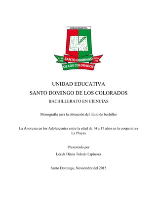 UNIDAD EDUCATIVA 
SANTO DOMINGO DE LOS COLORADOS
BACHILLERATO EN CIENCIAS 
Monografía para la obtención del título de bachiller  
 
La Anorexia en los Adolescentes entre la edad de 14 a 17 años en la cooperativa 
La Playas 
 
Presentada por  
Leyda Diana Toledo Espinoza 
 
Santo Domingo, Noviembre del 2015 
 