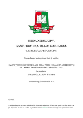 UNIDAD EDUCATIVA
SANTO DOMINGO DE LOS COLORADOS
BACHILLERATO EN CIENCIAS
Monografía para la obtención del título de bachiller
CAUSAS Y CONSECUENCIAS DEL USO DE LAS REDES SOCIALES EN ADOLESCENTES
DE LA COOP.CARLOS RUIZ BURNEO BARRIO EL CISNE.
Presentada por
ROSAANGÉLICA PEÑA INTRIAGO
Santo Domingo, Noviembre del 2015
RESUMEN
En el presente estudio se analizó el tema del uso inadecuado de las redes sociales en el mundo Educativo debido a la
gran importancia del tema en cuestión, hoy en día en nuestra sociedad, existen muchos jóvenes que no tienen tanta
 