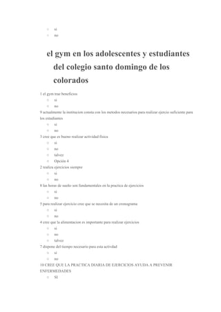 ○  ​si 
○  ​no 
el gym en los adolescentes y estudiantes 
del colegio santo domingo de los 
colorados 
1 el gym trae beneficios 
○  si 
○  no 
9 actualmente la institucion consta con los metodos necesarios para realizar ejercio suficiente para 
los estudiantes 
○  si 
○  no 
3 cree que es bueno realizar actividad fisica 
○  si 
○  no 
○  talvez 
○  Opción 4 
2 realiza ejercicios siempre 
○  si 
○  no 
8 las horas de sueño son fundamentales en la practica de ejercicios 
○  si 
○  no 
5 para realizar ejercicio cree que se necesita de un cronograma 
○  si 
○  no 
4 cree que la alimentacion es importante para realizar ejercicios 
○  si 
○  no 
○  talvez 
7 dispone del tiempo necesario para esta activdad 
○  si 
○  no 
10 CREE QUE LA PRACTICA DIARIA DE EJERCICIOS AYUDA A PREVENIR 
ENFERMEDADES 
○  SI 
 