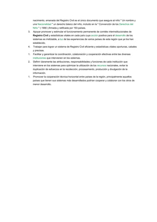 nacimiento, emanada del Registro Civil es el único documento que asegura al niño " Un nombre y 
una ​Nacionalidad​ " un derecho básico del niño, incluido en la " Convención de los ​Derechos del 
Niño​ " ( 1990 ),firmada y ratificada por 193 países. 
3. Apoyar promover y estimular el funcionamiento permanente de comités interinstitucionales de 
Registro Civil​ y estadísticas vitales en cada país cuya ​acción​ positiva para el ​desarrollo​ de los 
sistemas es irrefutable, a ​luz​ de las experiencias de varios países de esta región que ya los han 
establecido.  
4. Trabajar para lograr un sistema de Registro Civil eficiente y estadísticas vitales oportunas, cabales 
y precisas. 
1. Facilitar y garantizar la coordinación, colaboración y cooperación efectivas entre las diversas 
instituciones​ que intervienen en los sistemas. 
2. Definir claramente las atribuciones, responsabilidades y funciones de cada institución que 
interviene en los sistemas para optimizar la utilización de los ​recursos​ nacionales, evitar la 
duplicación de esfuerzos en la recolección, procesamiento, producción y divulgación de la 
información. 
1. Promover la cooperación técnica horizontal entre países de la región, principalmente aquellos 
países que tienen sus sistemas más desarrollados podrían cooperar y colaborar con los otros de 
menor desarrollo.  
 
 
 
 
 
 
 
 
 
 