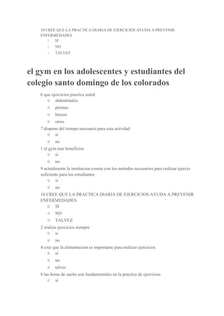 10 CREE QUE LA PRACTICA DIARIA DE EJERCICIOS AYUDA A PREVENIR 
ENFERMEDADES 
○  ​SI 
○  ​NO 
○  ​TALVEZ 
el gym en los adolescentes y estudiantes del 
colegio santo domingo de los colorados 
6 que ejercicios practica usted 
○  ​abdominales 
○  ​piernas 
○  ​brazos 
○  ​otros 
7 dispone del tiempo necesario para esta activdad 
○  ​si 
○  ​no 
1 el gym trae beneficios 
○  ​si 
○  ​no 
9 actualmente la institucion consta con los metodos necesarios para realizar ejercio 
suficiente para los estudiantes 
○  ​si 
○  ​no 
10 CREE QUE LA PRACTICA DIARIA DE EJERCICIOS AYUDA A PREVENIR 
ENFERMEDADES 
○  ​SI 
○  ​NO 
○  ​TALVEZ 
2 realiza ejercicios siempre 
○  ​si 
○  ​no 
4 cree que la alimentacion es importante para realizar ejercicios 
○  ​si 
○  ​no 
○  ​talvez 
8 las horas de sueño son fundamentales en la practica de ejercicios 
○  ​si 
 