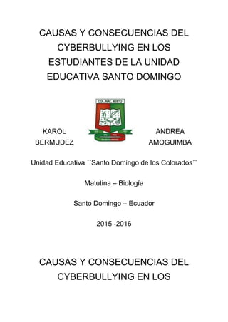 CAUSAS Y CONSECUENCIAS DEL
CYBERBULLYING EN LOS
ESTUDIANTES DE LA UNIDAD
EDUCATIVA SANTO DOMINGO
KAROL ANDREA
BERMUDEZ AMOGUIMBA
Unidad Educativa ´´Santo Domingo de los Colorados´´
Matutina – Biología
Santo Domingo – Ecuador
2015 -2016
CAUSAS Y CONSECUENCIAS DEL
CYBERBULLYING EN LOS
 