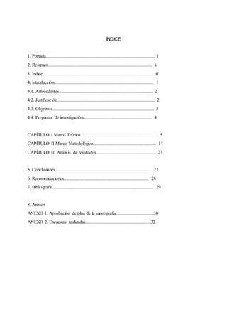 ÍNDICE
1. Portada................................................................................................ i
2. Resumen........................................................................................... ii
3. Índice................................................................................................. iii
4. Introducción....................................................................................... 1
4.1. Antecedentes.................................................................................. 2
4.2. Justificación..................................................................................... 2
4.3. Objetivos......................................................................................... 3
4.4. Preguntas de investigación............................................................ 4
CAPÍTULO I Marco Teórico.................................................................... 5
CAPÍTULO II Marco Metodológico....................................................... 14
CAPÍTULO III Análisis de resultados.................................................... 23
5. Conclusiones.................................................................................... 27
6. Recomendaciones.......................................................................... 28
7. Bibliografía........................................................................................ 29
8. Anexos
ANEXO 1. Aprobación de plan de la monografía.................................30
ANEXO 2. Encuestas realizadas.........................................................32
 