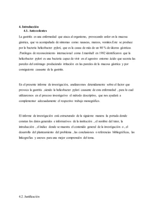4. Introducción
4.1. Antecedentes
La gastritis es una enfermedad que ataca al organismo, provocando ardor en la mucosa
gástrica, que va acompañada de síntomas como: nauseas, mareos, vomitos.Este se produce
por la bacteria helicobacter pylori, que es la causa de más de un 80 % de úlceras gástricas
.Patólogos de reconocimiento internacional como J.marshall en 1982 identificaron que la
helicobacter pylori es una bacteria capaz de vivir en el agresivo entorno ácido que secreta las
paredes del estómago produciendo irritación en las paredes de la mucosa gástrica y por
consiguiente causante de la gastritis.
En el presente informe de investigación, analizaremos detenidamente sobre el factor que
provoca la gastritis ,siendo la helicobacter pylori causante de esta enfermedad , para lo cual
utilizaremos en el proceso investigativo el método descriptivo, que nos ayudará a
complementar adecuadamente el respectivo trabajo monográfico.
El informe de investigación está estructurado de la siguiente manera :la portada donde
constan los datos generales e informativos de la institución , el nombre del tutor, la
introducción , el índice donde se muestra el contenido general de la investigación o , el
desarrollo del planteamiento del problema , las conclusiones o referencias bibliográficas, las
linkografias y anexos para una mejor comprensión del tema.
4.2. Justificación
 
