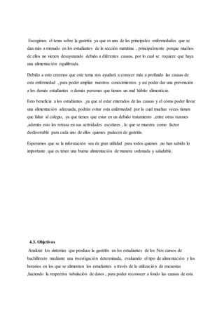 Escogimos el tema sobre la gastritis ya que es una de las principales enfermedades que se
dan más a menudo en los estudiantes de la sección matutina , principalmente porque muchos
de ellos no vienen desayunando debido a diferentes causas, por lo cual se requiere que haya
una alimentación equilibrada.
Debido a esto creemos que este tema nos ayudará a conocer más a profundo las causas de
esta enfermedad , para poder ampliar nuestros conocimientos y así poder dar una prevención
a los demás estudiantes o demás personas que tienen un mal hábito alimenticio.
Esto beneficia a los estudiantes ,ya que al estar enterados de las causas y el cómo poder llevar
una alimentación adecuada, podrán evitar esta enfermedad por la cual muchas veces tienen
que faltar al colegio, ya que tienen que estar en un debido tratamiento ,entre otras razones
,además esto les retrasa en sus actividades escolares , lo que se muestra como factor
desfavorable para cada uno de ellos quienes padecen de gastritis.
Esperamos que se la información sea de gran utilidad para todos quienes ,no han sabido lo
importante que es tener una buena alimentación de manera ordenada y saludable.
4.3. Objetivos
Analizar los síntomas que produce la gastritis en los estudiantes de los 5tos cursos de
bachillerato mediante una investigación determinada, evaluando el tipo de alimentación y los
horarios en los que se alimentan los estudiantes a través de la utilización de encuestas
,haciendo la respectiva tabulación de datos , para poder reconocer a fondo las causas de esta
 