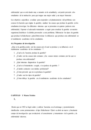 enfermedad que se está dando muy a menudo en la actualidad,y así poder prevenir a los
estudiantes de la institución para que tengan una mejor salud y un mayor bienestar .
Los objetivos específicos a realizar para responder a el planteamiento del problema son:
conocer la bacteria que origina la gastritis; analizar las causas que produce la gastritis en los
estudiantes;investigar los diferentes síntomas que se presentan en quienes padecen esta
enfermedad; Exponer el adecuado tratamiento a seguir para erradicar la gastritis en nuestro
organismo;Establecer la debida prevención a este problema; Diferenciar los tipos de gastritis
que produce la helicobacter pylori;Determinar la influencia que produce esta enfermedad en
el rendimiento académico de los estudiantes.
4.4. Preguntas de investigación
¿Que es la gastritis,cuales son las causas por el cual se produce y su influencia en el
rendimiento académico de los estudiantes ?
1. ¿Cual es la bacteria produce la gastritis?
2. ¿Cuales son las causas más comunes y las causas menos comunes por las que se
produce esta enfermedad?
3. ¿Qué síntomas diagnosticar la gastritis?
4. ¿Cual es el tratamiento a seguir, si se padece de gastritis ?
5. ¿Cuándo contactar a un médico profesional?
6. ¿Cómo prevenir que no se produzca la gastritis?
7. ¿Cuales son los tipos de gastritis?
8. ¿Cómo influye la gastritis en el rendimiento académico de los estudiantes?
CAPITULO I Marco Teórico
1.
Desde que en 1983 se logró aislar y cultivar bacterias en el estómago y posteriormente
clasificarlas como pertenecientes al tipo Helicobacter Pylori se abrió un nuevo y fascinante
campo de investigación que revolucionó el conocimiento y tratamientos de la gastritis y la
enfermedad ulcerosa.
 
