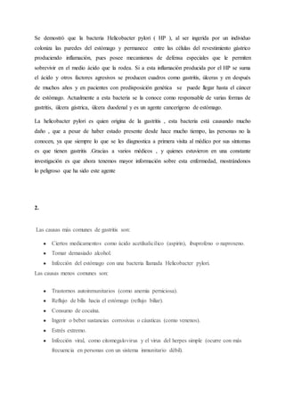 Se demostró que la bacteria Helicobacter pylori ( HP ), al ser ingerida por un individuo
coloniza las paredes del estómago y permanece entre las células del revestimiento gástrico
produciendo inflamación, pues posee mecanismos de defensa especiales que le permiten
sobrevivir en el medio ácido que la rodea. Si a esta inflamación producida por el HP se suma
el ácido y otros factores agresivos se producen cuadros como gastritis, úlceras y en después
de muchos años y en pacientes con predisposición genética se puede llegar hasta el cáncer
de estómago. Actualmente a esta bacteria se la conoce como responsable de varias formas de
gastritis, úlcera gástrica, úlcera duodenal y es un agente cancerígeno de estómago.
La helicobacter pylori es quien origina de la gastritis , esta bacteria está causando mucho
daño , que a pesar de haber estado presente desde hace mucho tiempo, las personas no la
conocen, ya que siempre lo que se les diagnostica a primera visita al médico por sus síntomas
es que tienen gastritis .Gracias a varios médicos , y quienes estuvieron en una constante
investigación es que ahora tenemos mayor información sobre esta enfermedad, mostrándonos
lo peligroso que ha sido este agente
2.
Las causas más comunes de gastritis son:
● Ciertos medicamentos como ácido acetilsalicílico (aspirin), ibuprofeno o naproxeno.
● Tomar demasiado alcohol.
● Infección del estómago con una bacteria llamada Helicobacter pylori.
Las causas menos comunes son:
● Trastornos autoinmunitarios (como anemia perniciosa).
● Reflujo de bilis hacia el estómago (reflujo biliar).
● Consumo de cocaína.
● Ingerir o beber sustancias corrosivas o cáusticas (como venenos).
● Estrés extremo.
● Infección viral, como citomegalovirus y el virus del herpes simple (ocurre con más
frecuencia en personas con un sistema inmunitario débil).
 