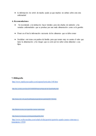 ● la información les sirvió de mucha ayuda ya que muchos no sabían sobre esta esta
enfermedad
6. Recomendaciones
● Se recomienda a la institución hacer trámites para dar charlas de nutrición y las
variadas enfermedades que se produce por una mala alimentación como es la gastritis
● Poner en el bar la información necesaria de los alimentos que se debe comer
● Socializar este tema con padres de familia para que tomen muy en cuenta el valor que
tiene la alimentación y los riesgos que se corre por no saber cómo alimentar a sus
hijos
7. Bibliografía
http://www.medicosecuador.com/espanol/articulos/140.htm
http://es.scribd.com/doc/241540450/Historia-Natural-de-Gastritis#scribd
http://www.nlm.nih.gov/medlineplus/spanish/ency/article/001150.htm
http://felixmoronta.com/gastritis-cancer-estomago/
http://www.murrasaca.com/espanol/gastritis.html
http://www.webconsultas.com/salud-al-dia/gastritis/gastritis-aguda-causas-sintomas-y-
tratamiento-13930
 