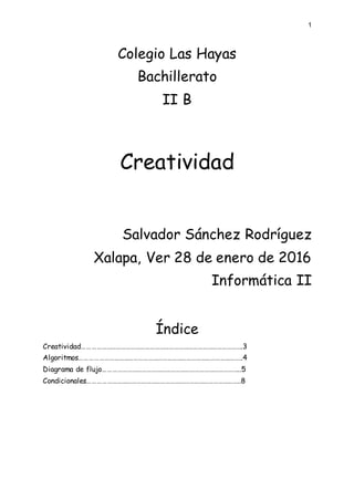 1
Colegio Las Hayas
Bachillerato
II B
Creatividad
Salvador Sánchez Rodríguez
Xalapa, Ver 28 de enero de 2016
Informática II
Índice
Creatividad……………………………………………………………………………………….3
Algoritmos………………………………………………………………………………………..4
Diagrama de flujo…………………………………………………………………………..5
Condicionales…………………………………………………………………………………..8
 