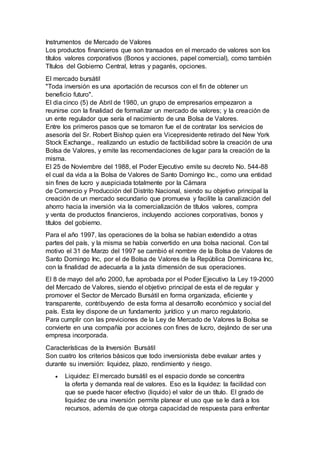 Instrumentos de Mercado de Valores
Los productos financieros que son transados en el mercado de valores son los
títulos valores corporativos (Bonos y acciones, papel comercial), como también
Títulos del Gobierno Central, letras y pagarés, opciones.
El mercado bursátil
"Toda inversión es una aportación de recursos con el fin de obtener un
beneficio futuro".
El dia cinco (5) de Abril de 1980, un grupo de empresarios empezaron a
reunirse con la finalidad de formalizar un mercado de valores; y la creación de
un ente regulador que sería el nacimiento de una Bolsa de Valores.
Entre los primeros pasos que se tomaron fue el de contratar los servicios de
asesoría del Sr. Robert Bishop quien era Vicepresidente retirado del New York
Stock Exchange., realizando un estudio de factibilidad sobre la creación de una
Bolsa de Valores, y emite las recomendaciones de lugar para la creación de la
misma.
El 25 de Noviembre del 1988, el Poder Ejecutivo emite su decreto No. 544-88
el cual da vida a la Bolsa de Valores de Santo Domingo Inc., como una entidad
sin fines de lucro y auspiciada totalmente por la Cámara
de Comercio y Producción del Distrito Nacional, siendo su objetivo principal la
creación de un mercado secundario que promueva y facilite la canalización del
ahorro hacia la inversión via la comercialización de títulos valores, compra
y venta de productos financieros, incluyendo acciones corporativas, bonos y
títulos del gobierno.
Para el año 1997, las operaciones de la bolsa se habian extendido a otras
partes del país, y la misma se había convertido en una bolsa nacional. Con tal
motivo el 31 de Marzo del 1997 se cambió el nombre de la Bolsa de Valores de
Santo Domingo Inc, por el de Bolsa de Valores de la República Dominicana Inc,
con la finalidad de adecuarla a la justa dimensión de sus operaciones.
El 8 de mayo del año 2000, fue aprobada por el Poder Ejecutivo la Ley 19-2000
del Mercado de Valores, siendo el objetivo principal de esta el de regular y
promover el Sector de Mercado Bursátil en forma organizada, eficiente y
transparente, contribuyendo de esta forma al desarrollo económico y social del
país. Esta ley dispone de un fundamento jurídico y un marco regulatorio.
Para cumplir con las previciones de la Ley de Mercado de Valores la Bolsa se
convierte en una compañía por acciones con fines de lucro, dejándo de ser una
empresa incorporada.
Características de la Inversión Bursátil
Son cuatro los criterios básicos que todo inversionista debe evaluar antes y
durante su inversión: liquidez, plazo, rendimiento y riesgo.
 Liquidez: El mercado bursátil es el espacio donde se concentra
la oferta y demanda real de valores. Eso es la liquidez: la facilidad con
que se puede hacer efectivo (liquido) el valor de un título. El grado de
liquidez de una inversión permite planear el uso que se le darà a los
recursos, además de que otorga capacidad de respuesta para enfrentar
 