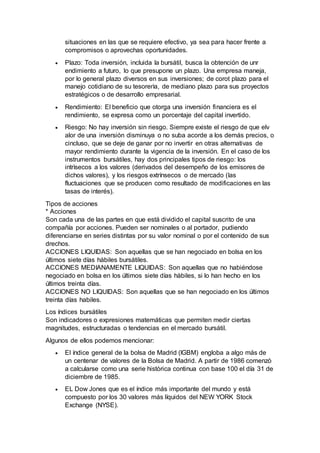 situaciones en las que se requiere efectivo, ya sea para hacer frente a
compromisos o aprovechas oportunidades.
 Plazo: Toda inversión, incluida la bursátil, busca la obtención de unr
endimiento a futuro, lo que presupone un plazo. Una empresa maneja,
por lo general plazo diversos en sus inversiones; de corot plazo para el
manejo cotidiano de su tesorerìa, de mediano plazo para sus proyectos
estratégicos o de desarrollo empresarial.
 Rendimiento: El beneficio que otorga una inversión financiera es el
rendimiento, se expresa como un porcentaje del capital invertido.
 Riesgo: No hay inversión sin riesgo. Siempre existe el riesgo de que elv
alor de una inversión disminuya o no suba acorde a los demás precios, o
cincluso, que se deje de ganar por no invertir en otras alternativas de
mayor rendimiento durante la vigencia de la inversión. En el caso de los
instrumentos bursátiles, hay dos principales tipos de riesgo: los
intrìsecos a los valores (derivados del desempeño de los emisores de
dichos valores), y los riesgos extrínsecos o de mercado (las
fluctuaciones que se producen como resultado de modificaciones en las
tasas de interés).
Tipos de acciones
* Acciones
Son cada una de las partes en que está dividido el capital suscrito de una
compañía por acciones. Pueden ser nominales o al portador, pudiendo
diferenciarse en series distintas por su valor nominal o por el contenido de sus
drechos.
ACCIONES LIQUIDAS: Son aquellas que se han negociado en bolsa en los
últimos siete días hàbiles bursátiles.
ACCIONES MEDIANAMENTE LIQUIDAS: Son aquellas que no habiéndose
negociado en bolsa en los últimos siete días hàbiles, si lo han hecho en los
últimos treinta días.
ACCIONES NO LIQUIDAS: Son aquellas que se han negociado en los últimos
treinta días habiles.
Los índices bursátiles
Son indicadores o expresiones matemáticas que permiten medir ciertas
magnitudes, estructuradas o tendencias en el mercado bursátil.
Algunos de ellos podemos mencionar:
 El índice general de la bolsa de Madrid (IGBM) engloba a algo más de
un centenar de valores de la Bolsa de Madrid. A partir de 1986 comenzò
a calcularse como una serie històrica continua con base 100 el día 31 de
diciembre de 1985.
 EL Dow Jones que es el índice más importante del mundo y está
compuesto por los 30 valores más líquidos del NEW YORK Stock
Exchange (NYSE).
 