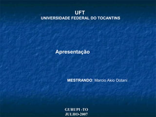 UFT
UNIVERSIDADE FEDERAL DO TOCANTINS
Apresentação
MESTRANDO: Marcio Akio Ootani
GURUPI -TO
JULHO-2007
 