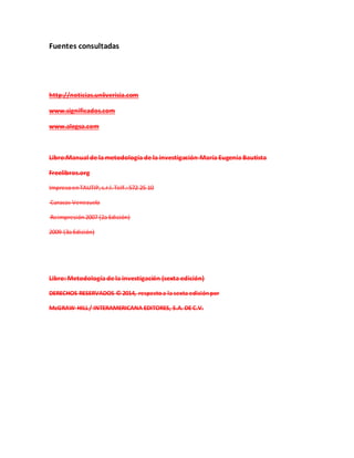 Fuentes consultadas
http://noticias.uniiverisia.com
www.significados.com
www.alegsa.com
Libro:Manual de la metodología de la investigación-María Eugenia Bautista
Freelibros.org
ImpresoenTAUTIP,s.r.l.Telf.:572 25 10
Caracas Venezuela
Reimpresión2007 (2a Edición)
2009 (3a Edición)
Libro: Metodología de la investigación (sexta edición)
DERECHOS RESERVADOS © 2014, respectoa la sexta ediciónpor
McGRAW-HILL/ INTERAMERICANA EDITORES, S.A. DE C.V.
 