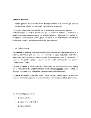 Concepto de Ciencia
Nombre genérico de las distintas ramas del saber humano, en especial las que tienen el
mundo natural o físico o la tecnología como materias de estudio.
1.-Rama del saber humano constituida por el conjunto de conocimientos objetivos y
verificables sobre una materia determinada que son obtenidos mediante la observación y
la experimentación, la explicación de sus principios y causas y la formulación y verificación
de hipótesis y se caracteriza, además, por la utilización de una metodología adecuada para
el objeto de estudio y la sistematización de los conocimientos.
1.2 Qué es Ciencia:
Como ciencia se designa todo aquel conocimiento adquirido a través del estudio o de la
práctica, constituido por una serie de principios y leyes, deducidos mediante la
observación y el razonamiento, y estructurados sistemáticamente para su comprensión. El
origen de la palabra ciencia se rastrea en el vocablo latín scientĭa, que significa
‘conocimiento’, ‘saber’.
Como tal, la ciencia se rige por métodos conformados por un conjunto de normas y pasos
que le otorgarán validez y rigor científico al proceso de investigación. En este sentido, sus
hallazgos y observaciones deberán ser siempre objetivos y comprobables.
La ciencia, en general, comprende varios campos de conocimiento, dentro de los cuales
cada uno desarrolla sus propias teorías con base en sus métodos científicos particulares.
Los diferentes tipos de ciencia
- Ciencias sociales
- Ciencias de la contabilidad
- Ciencias naturales
 