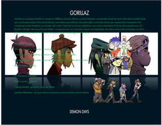 Gorillaz es un grupo británico creado en 1998 por Damon Albarn y Jamie Hewlett, una banda virtual de rock alternativo conformada
por cuatro personajes ficticios de dibujos animados para efectos de publicidad. La banda virtual que representa al proyecto fue
creada por Jamie Hewlett, co-creador del cómic Tank Girl en Essex, Inglaterra. Los cuatro miembros ficticios de la banda son 2-D,
Noodle, Murdoc Niccals y Russel Hobbs. La mayoría de sus canciones vienen acompañadas de vídeos musicales animados, en 3D o
2D, estos vídeos suelen tener una trama y un orden cronológico entre ellos.
Miembros virtuales
2D: voz, melódica, teclados, sintetizador
Noodle: guitarra eléctrica, acústica, melódica, voces de fondo
Murdoc Niccals: bajo, lider, voces de fondo (primer miembro de la banda)
Russel Hobbs: batería
Ex-miembros virtuales
Paula Cracker: guitarra
Cyborg Noodle: guitarra, voces de fondo
Jounkey Mounkey: voz que sale en canciones como all alone, plastic beach
z
 