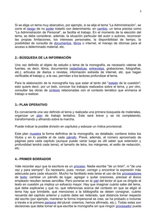 3
Si se elige un tema muy abarcativo, por ejemplo, si se elije el tema “La Administración”, se
corre el riesgo de no poder tratarlo con detenimiento; en cambio, un tema preciso como
“La Administración de Personal”, se facilita el trabajo. En el momento de la elección del
tema, se debe considerar, además, la situación particular del autor o autores, reconocer
las propias limitaciones, los intereses personales, la disponibilidad de tiempo, la
posibilidad de consulta de documentos, libros o internet, el manejo de idiomas para el
acceso a determinado material, etc.
2.- BÚSQUEDA DE LA INFORMACIÓN
Una vez definido el objeto de estudio o tema de la monografía, es necesario valerse de
fuentes, es decir, libros, documentos (estadísticas, entrevistas, grabaciones, fotografías,
etc.), artículos de diarios o revistas, información extraída de internet, etc. que hagan
verificable el trabajo y, a la vez, permitan a los lectores profundizar el tema.
Para la elaboración de la monografía hay que estar al tanto del "estado de la cuestión",
esto quiere decir, por un lado, conocer los trabajos realizados sobre el tema, y por otro,
consultar las obras de síntesis relacionadas con el contexto temático que enmarca el
trabajo a realizar.
3.- PLAN OPERATIVO
Es conveniente una vez definido el tema y realizada una primera búsqueda de materiales,
organizar un plan de trabajo tentativo. Este será breve y se irá completando,
transformando y afinando sobre la marcha.
Puede indicar la posible división en capítulos y esbozar un índice provisional.
Este plan muestra la forma definitiva de la monografía, es detallado; contiene todos los
títulos y en lo posible el de cada párrafo. Prevé, además, el número aproximado de
páginas para cada capítulo (aunque puede variar luego es útil saber que extensión y
profundidad tendrá cada tema), el tamaño de letra, los márgenes, el estilo de redacción,
etc.
4.- PRIMER BORRADOR
Vale recordar aquí que la escritura es un proceso. Nadie escribe "de un tirón", ni "de una
vez y para siempre". Es necesario, pues, revisar, corregir y encontrar la expresión más
adecuada para cada situación. Mucho ha facilitado esta tarea el uso de los procesadores
de texto: cambiar un párrafo de lugar, agregar o quitar oraciones, precisar el léxico
empleado resultan tareas sencillas. Pero ponerse en la piel del lector al que va dirigido el
texto en cuestión ya implica un esfuerzo mayor. Hay que imaginar cuánto sabe del tema,
qué debe explicarse y qué no, qué referencias acerca del contexto en que se eligió el
tema hay que brindarle, qué menciones a la bibliografía se deben consignar, cuánto
recuerda del capítulo anterior y cuánto debe ser reiterado, qué distancia tomar respecto
del escrito (por ejemplo, mantener la forma impersonal se cree, se ha probado o incluirse
a través e la primera persona del plural: creemos, hemos afirmado, etc.). Todas estas son
decisiones que debe tomar el que escribe la monografía sin que ningún procesador pueda
 