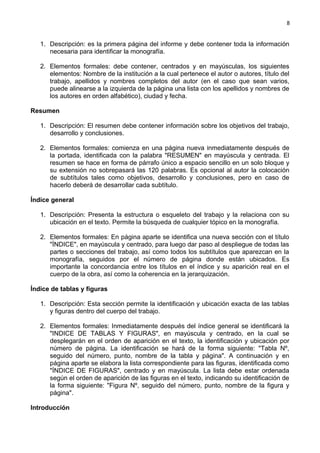 8
1. Descripción: es la primera página del informe y debe contener toda la información
necesaria para identificar la monografía.
2. Elementos formales: debe contener, centrados y en mayúsculas, los siguientes
elementos: Nombre de la institución a la cual pertenece el autor o autores, título del
trabajo, apellidos y nombres completos del autor (en el caso que sean varios,
puede alinearse a la izquierda de la página una lista con los apellidos y nombres de
los autores en orden alfabético), ciudad y fecha.
Resumen
1. Descripción: El resumen debe contener información sobre los objetivos del trabajo,
desarrollo y conclusiones.
2. Elementos formales: comienza en una página nueva inmediatamente después de
la portada, identificada con la palabra "RESUMEN" en mayúscula y centrada. El
resumen se hace en forma de párrafo único a espacio sencillo en un solo bloque y
su extensión no sobrepasará las 120 palabras. Es opcional al autor la colocación
de subtítulos tales como objetivos, desarrollo y conclusiones, pero en caso de
hacerlo deberá de desarrollar cada subtítulo.
Índice general
1. Descripción: Presenta la estructura o esqueleto del trabajo y la relaciona con su
ubicación en el texto. Permite la búsqueda de cualquier tópico en la monografía.
2. Elementos formales: En página aparte se identifica una nueva sección con el título
"ÍNDICE", en mayúscula y centrado, para luego dar paso al despliegue de todas las
partes o secciones del trabajo, así como todos los subtítulos que aparezcan en la
monografía, seguidos por el número de página donde están ubicados. Es
importante la concordancia entre los títulos en el índice y su aparición real en el
cuerpo de la obra, así como la coherencia en la jerarquización.
Índice de tablas y figuras
1. Descripción: Esta sección permite la identificación y ubicación exacta de las tablas
y figuras dentro del cuerpo del trabajo.
2. Elementos formales: Inmediatamente después del índice general se identificará la
"INDICE DE TABLAS Y FIGURAS", en mayúscula y centrado, en la cual se
desplegarán en el orden de aparición en el texto, la identificación y ubicación por
número de página. La identificación se hará de la forma siguiente: "Tabla Nº,
seguido del número, punto, nombre de la tabla y página". A continuación y en
página aparte se elabora la lista correspondiente para las figuras, identificada como
"ÍNDICE DE FIGURAS", centrado y en mayúscula. La lista debe estar ordenada
según el orden de aparición de las figuras en el texto, indicando su identificación de
la forma siguiente: "Figura Nº, seguido del número, punto, nombre de la figura y
página".
Introducción
 