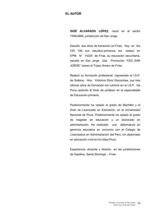 EL AUTOR
ISOÉ ALVARADO LÓPEZ, nació en el sector
TANLAMA, jurisdicción de San Jorge.
Estudió dos años de transición en Frías. Hoy en día
CEI. 108, sus estudios primarios los realizó en
EPM. N° 14325 de Frías, su educación secundaria,
estudió en San Jorge 2da. Promoción “CES SAN
JORGE” anexo al Túpac Amaru de Frías.
Realizó su formación profesional, ingresando al I.S.P.
de Sullana. Hno. Victorino Elorz Goicochea, sus tres
últimos años de formación los culminó en el I.S.P. De
Piura optando el título de profesor en la especialidad
de Educación primaria.
Posteriormente ha optado el grado de Bachiller y el
título de Licenciado en Educación, en la Universidad
Nacional de Piura. Posteriormente ha optado el grado
de magister en educación y un doctorado en
administración. Ha realizado una diplomatura en
gerencia educativa en convenio con el Colegio de
Licenciados en Administración del Perú. Un diplomado
en educación rural en la Udep.Piura.
Experiencia- docente y director en las jurisdicciones
de Sapillica, Santo Domingo – Frías.
Pasado y presente de San Jorge
Prof. Isoé Alvarado López
18
 
