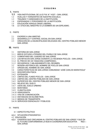 E S Q U E M A
I. PARTE
1.1 VIDA INSTITUCIONAL DE LA E.P.M. N° 14327 – SAN JORGE.
1.2 HUELLAS Y HORIZONTES DE NUESTRA ESCUELA.
1.3 TRAJINES Y VARIEDADES DE LA INSTITUCIÓN.
1.4 ESPERANZAS Y PORVENIRES DE LA INSTITUCIÓN.
1.5 EDUCACIÓN VERSUS CRISIS LABORAL.
1.6 LA ETICA DEL MAESTRO O LA SOMBRA DE UN ESPEJISMO.
II. PARTE
2.1 EXORDIO A UNA AMISTAD.
2.2 DESARROLLO Y CONTROL SOCIAL EN SAN JORGE
2.3 CREACION DE LA MUNICIPALIDAD DELEGADA DEL CENTRO POBLADO MENOR
SAN JORGE.
III. PARTE
3.1 HISTORIA DE SAN JORGE
3.1.1 BREVE ESTUDIO LITERARIO DEL PUEBLO DE SAN JORGE
3.1.2 COMENTARIO DEL CASERÍO DE SAN JORGE
3.1.3 LAS MITAS EN SAN JORGE DURANTE LA HACIENDA POCLÚS – SAN JORGE.
3.1.4 EL PRECIO DE UN YANACONA (CAMPESINO).
3.1.5 DECADENCIA Y ABLANDAMIENTO DEL REGIMEN.
3.2 RESEÑA HISTÓRICA DEL NOMBRE DE POCLÚS SAN JORGE
3.3 ORIGEN DEL NOMBRE DE SAN JORGE
3.4 CARACTERÍSTICAS DE SAN JORGE COMUNIDAD “JOSÉ CARLOS MARIATEGUI”
3.4.1 DESCRIPCIÓN FÍSICA
3.4.2 EXTENSIÓN
3.4.3 LÍMITES DEL FUNDO POCLÚS – SAN JORGE
3.4.4 LÍMITES DEL CENTRO POBLADO DE SAN JORGE
3.4.5 SUPERFICIE DEL CENTRO POBLADO MENOR DE SAN JORGE
3.4.6 RELIEVE DEL SUELO
3.4.7 USOS DEL SUELO URBANO
3.4.8 MONTAÑAS
3.4.9 CLIMATOLOGÍA
3.4.10 HIDROGRAFÍA.
3.4.11 VÍAS DE COMUNICACIÓN.
3.4.12 DISTANCIAS EN KILÓMETROS.
3.4.13 MEDIOS DE TRANSPORTE.
3.4.14 SERVICIOS ESENCIALES Y PÚBLICOS
IV. PARTE
4.1 ASPECTO POLÍTICO
4.1.1 SITUACIÓN ETNOGRÁFICA
4.2 EDUCACIÓN
4.2.1 CASERÍOS QUE CIRCUNDAN AL CENTRO POBLADO DE SAN JORGE Y QUE EN
EL FUTURO CONFORMARAN LA NUEVA COORDINACIÓN EDUCATIVA RED –
SAN JORGE
Pasado y presente de San Jorge
Prof. Isoé Alvarado López
19
 