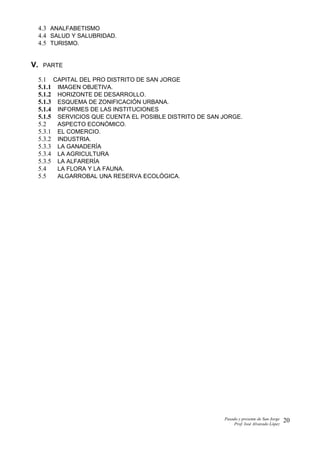 4.3 ANALFABETISMO
4.4 SALUD Y SALUBRIDAD.
4.5 TURISMO.
V. PARTE
5.1 CAPITAL DEL PRO DISTRITO DE SAN JORGE
5.1.1 IMAGEN OBJETIVA.
5.1.2 HORIZONTE DE DESARROLLO.
5.1.3 ESQUEMA DE ZONIFICACIÓN URBANA.
5.1.4 INFORMES DE LAS INSTITUCIONES
5.1.5 SERVICIOS QUE CUENTA EL POSIBLE DISTRITO DE SAN JORGE.
5.2 ASPECTO ECONÓMICO.
5.3.1 EL COMERCIO.
5.3.2 INDUSTRIA.
5.3.3 LA GANADERÍA
5.3.4 LA AGRICULTURA
5.3.5 LA ALFARERÍA
5.4 LA FLORA Y LA FAUNA.
5.5 ALGARROBAL UNA RESERVA ECOLÓGICA.
Pasado y presente de San Jorge
Prof. Isoé Alvarado López
20
 