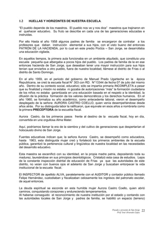 1.2 HUELLAS Y HORIZONTES DE NUESTRA ESCUELA.
“El pueblo depende de los maestros. El pueblo nos ve y nos dice” maestros que trajinaron en
el quehacer educativo. Su fruto se describe en cada una de las generaciones educadas e
instruidas.
Por ello Hasta el año 1958 algunos padres de familia se encargaron de contratar a los
profesores que daban instrucción elemental a sus hijos, con el visto bueno del entonces
PATRÓN DE LA HACIENDA, por lo cual en este predio Poclús – San Jorge, se desarrollaba
una educación vigilada.
En aquellos tiempos, la primera aula funcionaba en un ambiente alquilado, que constituía una
escuela pequeña que albergaba a pocos hijos del pueblo. Los padres de familia de la en ese
entonces hacienda de San Jorge, que deseaban tener una mayor instrucción para sus hijos
tenían que enviarlos a otro pueblo, fuera de nuestra localidad, llámese al distrito de Frías o al
distrito de Santo Domingo.
En el año 1959, en el periodo del gobierno de Manuel Prado Ugarteche en la época
Republicana, se creó la escuela fiscal N° 303 con RD. N°13344 de fecha 07 de julio del mismo
año. Dentro de su contexto social, educativo; sólo se impartía primaria INCOMPLETA a pesar
que su finalidad y misión no estaba ni gozaba de autorizaciones “más” la formación ciudadana
de los niños no estaba garantizada en una educación basada en el respeto a la identidad, la
difusión de la práctica formación de los valores democráticos y los derechos humanos. En el
año 1960, se formaliza su año académico, como antecedente laboral, vieron el desempeño
desplegado de la señora: AURORA CASTRO COELLO, quien venía desempeñándose desde
años atrás. Por su distinguida labor la ratificaron, que equivale en esos años a nombrarla como
la primera PRECEPTORA de la escuelita fiscal.
Aurora Castro, da los primeros pasos frente al destino de la escuela fiscal, hoy en día,
convertida en una orgullosa Alma Mater.
Aquí, podríamos llamar la era de la siembra y del cultivo de generaciones que despertarían el
holocausto divino de San Jorge.
Fuentes educativas indican que; la señora Aurora Castro, se desempeñó como educadora,
hasta 1963, esta distinguida mujer creó y fortaleció los primeros ambientes de la escuela
pública, garantizó la pertenencia cultural y lingüística de nuestra localidad en las necesidades
del desarrollo educativo.
Esta maestra se escenificó con su identidad, en la propia madre patria, depositando toda su
madurez, laureándose en sus principios deontológicos. Cristalizó esta casa de estudios. Lejos
de la constante inspección distrital de educación de Frías ya que las autoridades de este
distrito, no veían con buenos ojos el adelanto de San Jorge y buscaban entorpecer la vida
institucional de la escuela fiscal.
El INSPECTOR de apellido ALVA, paralelamente con el AUDITOR y contador público llamado
Felipe Hernández, custodiaban y fiscalizaban celosamente los ingresos del patronato escolar,
de aquel entonces.
La deuda espiritual se esconde en esta humilde mujer Aurora Castro Coello, quien abrió
caminos, conquistando corazones y endureciendo temperamentos.
Al haberse conseguido el reconocimiento de nuestra institución por el estado y contando con
las autoridades locales de San Jorge y padres de familia, se habilitó un espacio (terreno)
Pasado y presente de San Jorge
Prof. Isoé Alvarado López
22
 