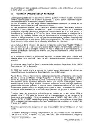 construyéndose un local apropiado para la escuela fiscal, hoy en día ambiente que fue vendido
al señor César López Godos.1
1.3 TRAJINES Y VARIEDADES DE LA INSTITUCIÓN
Desde épocas pasadas se han desarrollado patrones que han puesto en prueba y marcha los
cambios sistematizados de los escalones superiores. El alumno común y corriente aceptaba
sin vacilaciones estas interacciones venideras del tiempo.
Por eso el maestro, de San Jorge tomaba constantemente decisiones al interior de sus
movimientos y vivía una situación de inestabilidad laboral.
En 1964, se presenta ante la luz y el porvenir de la escuela la señora Cándida León Ahumada,
en reemplazo de la preceptora Aurora Castro. La señora Cándida, enviada por la supervisión
provincial de educación de Ayabaca, se desempeñó como maestra, y a la vez se le encargó la
dirección de la Escuela Mixta N° 303 de San Jorge. Desde ese entonces el estado asume el
pago directo del trabajador de la escuela, los docentes eran de tercera categoría. Por lo tanto
coordina la política educativa, formula los lineamientos generales de los planes de estudios así
como los requisitos de la organización de los centros educativos. Así mismo a partir de esta
época promueve, dirige y supervisa la educación a través de sus instancias.
La normatividad de la educación de aquellos tiempos los denominaba PRECEPTORES, en
ellos se destacaban o se apreciaba diez clases, desde el preceptor diplomado hasta los de
onceava clase, que era el preceptor sin título con más de cinco años de servicio al estado. El
personal que trabajaba en la escuela mixta de San Jorge se encontraba en una de las clases
mencionadas.
En el periodo de la señora Cándida León Ahumada, se dictan clases para TRANSICIÓN,
PRIMER AÑO, SEGUNDO AÑO, TERCER AÑO. Niveles académicos que funcionó hasta el
año 1965.
A medida que pasan los años. Se va incrementando las secciones, llegando en el año 1966 el
Cuarto Año, en 1967 el Quinto año.
En 1969, con mucha fortuna y con aire de respirar buenas esperanzas, se plasma una
instrucción primaria completa como derecho para los hijos de San Jorge.
A partir del año 1966, se incrementa una plaza orgánica al plantel, se hace cargo, como auxiliar
de aula, la señora Elia Marcela Hidalgo Pazapera y el mismo año se incorpora la señora
Teresa de Jesús Elera de Hermida; quienes conformando el equipo docente, condujeron los
años escolares en una experiencia de muchos trajines y de servicios. Estas mujeres pioneras
de la educación de San Jorge, abrieron con mucho esmero los surcos para dejar sembradas
generaciones instruidas, quienes a lo largo del tiempo hablarían del destino de San Jorge, en
su despliegue y desarrollo con una amplia jurisdicción en el sector. Nuestra escuela demarca
su radio de acción en el estilo de la disciplina, al pie de la letra y al golpe de la palmeta.
El tiempo pasa y los argumentos se transforman en historias, es por eso que en 1969; la
escuela mixta N° 303, deja de llamarse así, y progresivamente en su crecimiento se
denominaría a partir del año 1970, como escuela primaria N° 14327 – 13/E – 2do. – Mx. – P.C.
Es decir, E.P.M. N° 14327, trabajando duramente las profesoras con un régimen singular hasta
1973, en que por reformas educativas, los “años” académicos, se convirtieron en “grados” (del
1° grado al 6° grado).
Transición aparentemente desaparece en esta circunscripción transformándose en un nivel
aparte.
Los cambios de tipología, existen y siempre existirán, en 1978, nuestra escuela se le denomina
CENTRO EDUCATIVO N° 14327 – E/13 2do. – Mx – P.C. Pero posteriormente no prosperó el
1
Diagnóstico. Carpeta Didáctica – YA.L
Pasado y presente de San Jorge
Prof. Isoé Alvarado López
23
 