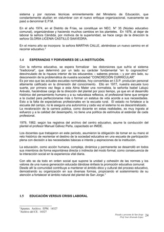 sistema y por razones técnicas eminentemente del Ministerio de Educación, que
constantemente aludían en vislumbrar con el nuevo enfoque organizacional, nuevamente se
pasó a denominar E.P.M.
En el año 1974, en el Distrito de Frías, se constituye en NEC. N° 35 (Núcleo educativo
comunal), organizándose y haciendo muchos cambios en los planteles. En 1976, al dejar de
laborar la señora Cándida, por motivos de la superioridad, se hace cargo de la dirección la
señora GLORIA LICENIA CASTILLO SAAVEDRA.
En el mismo año se incorpora la señora MARTHA CALLE, abriéndose un nuevo camino en el
recorrer educativo.2
1.4 ESPERANZAS Y PORVENIRES DE LA INSTITUCIÓN.
Con la reforma educativa, se espera formalizar las distorsiones que sufría el sistema
“tradicional”, que determinó por un lado su carácter fundamental “en lo cognoscitivo”
desvinculado de la riqueza interior de los educandos – saberes previos – y por otro lado, su
desconexión de la problemática de nuestra sociedad “CONCRECIÓN CURRICULAR”
Es por eso que las actuales escuelas normalistas, hoy convertidas en I.S.P. producían personal
altamente calificado en la dimensión del conocimiento. Ello en 1977, nuestra escuela tuvo
suerte, por primera vez llega a esta Alma Mater una normalista, la señorita Isabel Lalupú
Arévalo, haciéndose cargo de la dirección del plantel por poco tiempo, ya que en el desarrollo
histórico del pensamiento humano y a su naturaleza reflexiva, el profesional tiene que emigrar
a la ciudad para perfeccionarse más o formar un estatus de vida acorde a sus necesidades.
Esto a la falta de expectativas profesionales en la escuela rural. El estado no fortalece a la
escuela del campo, no le asegura una autonomía y cada vez el sistema no es descentralizado.
La revaloración de la carrera pública, como docente en estas realidades, es muy ingrata al
esfuerzo y a la calidad del desempeño, no tiene una política de estímulos al estándar de cada
profesional.
1979, 1982; según los registros del archivo del centro educativo, asume la conducción del
plantel el profesor Manuel Gálvez Peña, capacitado en INIDE.
Los docentes que trabajaron en este periodo, asumieron la obligación de tomar en su mano el
reto histórico de reorientar el destino de la sociedad educativa en una escuela de participación
plena con decisión a las necesidades básicas e interés y aspiraciones de la institución.
La educación, como acción humana, compleja, dinámica y permanente se desarrolló en todos
sus miembros de forma espontánea directa o indirecta del modo formal, como consecuencia de
la interacción social en la experiencia vital diaria.
Con ello se da todo en orden social que supone la unidad y cohesión de las normas y los
valores de una nueva generación educada dándose énfasis la promoción educativa comunal.
Desde allí la comunidad contribuye a mantener el ámbito ético y cultural del proceso educativo,
demostrando su organización en sus diversas formas, propiciando el sostenimiento de su
atención a fortalecer el ámbito natural del plantel de San Jorge.3
1.5 EDUCACIÓN VERSUS CRISIS LABORAL
2
Apuntes. Archivo. EPM. 14327
3
Archivo del CE. 14327
Pasado y presente de San Jorge
Prof. Isoé Alvarado López
24
 