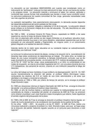 La educación es por naturaleza INNOVADORA aún cuando sea considerada como un
instrumento de “dominación” roída por la crisis estructural no deja de ser una fuerza de cambio
y de progreso social. La educación trasmite y promueve el saber, los valores, aptitudes y
conductas bajo nuevas formas más actualizadas que tienden a crear nueva condición social.
La estructura poblacional de nuestra comunidad de San Jorge, generaba necesidades cada
vez más urgentes de priorizar.
La explosión demográfica, traía aparentemente preocupación, la demanda escolar dependía
del desarrollo poblacional del centro poblado de San Jorge.
La crisis de nuestra sociedad, obligaba a replantear el rol de la escuela. La educación deberá
poner énfasis en la formación integral de la vida del educando. Por ello describimos en este
contexto dos momentos:
De 1983 a 1999, el profesor Arcenio Eli Flores Orozco, capacitado en INIDE, y de vasta
experiencia, asume el cargo de director titular del C.E.
Con reto no plasmado pero sentido se dan rasgos limitantes en el quehacer educativo local,
con una plana docente muy joven y con poca disciplina, sistematizan experiencias que se han
precisado en una educación aislada y fragmentada, sin ninguna visión, ni un conocimiento
global integrado a la realidad de atención (metas).
Además dentro de la visión socio educativa en su constante trajinar se sobredimensionó,
elevándose una matrícula “irreal”.
La lucha por la sobrevivencia laboral de plazas, condujo a la situación de la racionalización de
docentes bajo estas condiciones de dependencias se trabajó. Por estos años, se instala las
bases de una nueva concepción educativa, la llamada diversificación curricular, que se dio
auge al proyecto de una granja escolar, vía convenio del I.P.P. instituto de pedagogía popular.
La E.P.M. N° 14327 de San Jorge, crece aceleradamente a un ritmo no contemplada en las
metas de ocupación, se crea la comunidad magisterial del C.E. con una plana docente de once
(11) trabajadores, dos personal de servicio, creando en una institución pequeñita la fatiga del
desorden.
La rutina del trabajo se hace monótona, lo que conllevó a la desorganización del C.E. En 1991
asume transitoriamente la dirección del plantel, el profesor Alferio Domínguez López,
conduciendo los destinos del C.E en medio de una crisis administrativa y de actos que
atentaban a la imagen y moral de la institución.
Posteriormente en 1992 a 1994, por criterio de tiempo de servicio, se le encarga al profesor
Ángel Alvarado López.
En 1995 por situaciones internas el órgano Intermedio del ADE de Frías encarga la dirección
del plantel a la señora profesora Ernestina López Saavedra.
En 1996, un año de muchos trajines y esmeros por superar la institucionalidad del C.E. por
considerarla de interés y necesidad del plantel, en presencia de ADE de Frías, se promovió
como director al profesor Juan José Guerrero López encargatura que estaría, hasta regularizar
el sentido orgánico del presupuesto de la plaza.
En 1998 a 99 el ADE de Frías le encarga la dirección al profesor Anselmo García Aguilar, en
medio de mucho escepticismo y de constelación de inquietudes de los padres de familia.
En los años 2000 – 2001, de acuerdo a la ley N° 26261, el ADE de Frías, realiza una
minuciosa evaluación y propone al profesor Lic. Isoé Alvarado López, para que se haga cargo
de la dirección del plantel, habiendo logrado vacante en el concurso para directores a nivel
regional.4
4
Datos. Normativos ADE - Frías
Pasado y presente de San Jorge
Prof. Isoé Alvarado López
25
 