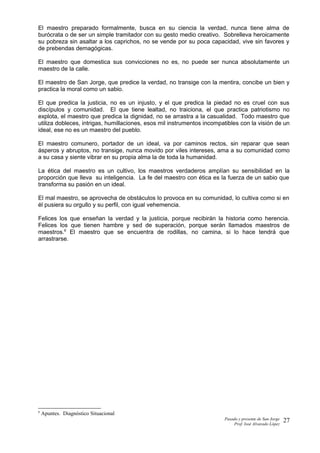 El maestro preparado formalmente, busca en su ciencia la verdad, nunca tiene alma de
burócrata o de ser un simple tramitador con su gesto medio creativo. Sobrelleva heroicamente
su pobreza sin asaltar a los caprichos, no se vende por su poca capacidad, vive sin favores y
de prebendas demagógicas.
El maestro que domestica sus convicciones no es, no puede ser nunca absolutamente un
maestro de la calle.
El maestro de San Jorge, que predice la verdad, no transige con la mentira, concibe un bien y
practica la moral como un sabio.
El que predica la justicia, no es un injusto, y el que predica la piedad no es cruel con sus
discípulos y comunidad. El que tiene lealtad, no traiciona, el que practica patriotismo no
explota, el maestro que predica la dignidad, no se arrastra a la casualidad. Todo maestro que
utiliza dobleces, intrigas, humillaciones, esos mil instrumentos incompatibles con la visión de un
ideal, ese no es un maestro del pueblo.
El maestro comunero, portador de un ideal, va por caminos rectos, sin reparar que sean
ásperos y abruptos, no transige, nunca movido por viles intereses, ama a su comunidad como
a su casa y siente vibrar en su propia alma la de toda la humanidad.
La ética del maestro es un cultivo, los maestros verdaderos amplían su sensibilidad en la
proporción que lleva su inteligencia. La fe del maestro con ética es la fuerza de un sabio que
transforma su pasión en un ideal.
El mal maestro, se aprovecha de obstáculos lo provoca en su comunidad, lo cultiva como si en
él pusiera su orgullo y su perfil, con igual vehemencia.
Felices los que enseñan la verdad y la justicia, porque recibirán la historia como herencia.
Felices los que tienen hambre y sed de superación, porque serán llamados maestros de
maestros.6
El maestro que se encuentra de rodillas, no camina, si lo hace tendrá que
arrastrarse.
6
Apuntes. Diagnóstico Situacional
Pasado y presente de San Jorge
Prof. Isoé Alvarado López
27
 
