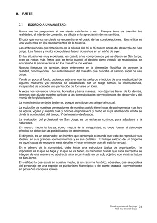 II. PARTE
2.1 EXORDIO A UNA AMISTAD.
Nunca me he preguntado si me siento satisfecho o no. Siempre trato de describir las
realidades, el interés de comentar, se dibuja en la apreciación de mis sentidos.
El calor que nunca se pierde se encuentra en el grado de las consideraciones. Una crítica es
una visión más en los planteamientos de la filosofía.
Las ambivalencias que florecieron en la década del 80 al 90 fueron obras del desarrollo de San
Jorge. Las famas y modos compulsivos fueron obsesivos en un otoño de ayer.
En las situaciones muy especiales, en cuanto a los compromisos que se dieron en San Jorge,
eran los nexos más firmes que se tenía cuando el destino como vínculo se relacionaba, se
encontraba la perseverancia en los maestros con valores.
Nuestra literatura de apreciar, debe entenderse en la dimensión filosófica de conocer la
realidad, conmovedora del entendimiento del maestro que buscaba el cambio social de san
Jorge.
Yendo un poco al fondo, podemos subrayar que los peligros e indicios de una mediocridad de
algunos maestros y/o personas se caracterizan por un rasgo común, la incompetencia,
incapacidad de concebir una perfección de formarse un ideal.
A veces nos volvemos rutinarios, honestos y hasta mansos, nos dejamos llevar de los demás,
tenemos que ajustar nuestro carácter a las domesticidades convencionales del desarrollo y del
mundo de la globalización.
La maledicencia se debe desterrar, porque constituye una alegoría inusual.
La evolución de nuestras generaciones de nuestro pueblo tiene horas de palingenesia y las hay
de apatía, vigilan y sueñan días y noches en primavera y otoño en cuya alternación infinita se
divide la continuidad del tiempo. Y del maestro desfasado.
La evaluación del profesional en San Jorge, es un esfuerzo continuo, para adaptarse a la
naturaleza.
En nuestro medio la fuerza, como mezcla de la inseguridad, no debe formar al personaje
principal se debe dar las posibilidades de crecimientos.
El dirigente, es un observador, un hombre que contempla el mundo que trata de reproducir sus
ideales en sus grandes acontecimientos y en sus detalles. El trabajo exitoso de un dirigente
es aquel capaz de recuperar esos detalles y hacer entender que ahí está la verdad.
En el género de la comunidad, debe haber una estructura básica de organización, lo
importante es lo que se haga y lo que se va hacer, es menester buscar que esos elementos se
integren de una manera no abstracta sino encaminada en un solo objetivo con visión al futuro
de San Jorge.
En realidad lo que existe en nuestro medio, es un racismo histórico, obsesivo, que se apodera
del personaje en una especie de puritanismo filantrópico o de suerte cruzada convirtiéndose
en pequeños caciques locales.
Pasado y presente de San Jorge
Prof. Isoé Alvarado López
28
 