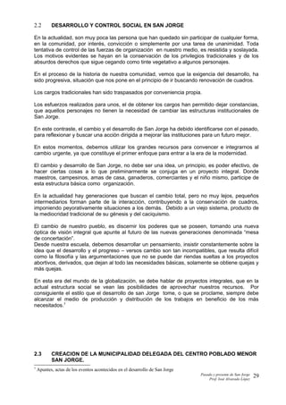 2.2 DESARROLLO Y CONTROL SOCIAL EN SAN JORGE
En la actualidad, son muy poca las persona que han quedado sin participar de cualquier forma,
en la comunidad, por interés, convicción o simplemente por una tarea de unanimidad. Toda
tentativa de control de las fuerzas de organización en nuestro medio, es resistida y soslayada.
Los motivos evidentes se hayan en la conservación de los privilegios tradicionales y de los
absurdos derechos que sigue cegando como tinte vegetativo a algunos personajes.
En el proceso de la historia de nuestra comunidad, vemos que la exigencia del desarrollo, ha
sido progresiva, situación que nos pone en el principio de ir buscando renovación de cuadros.
Los cargos tradicionales han sido traspasados por conveniencia propia.
Los esfuerzos realizados para unos, el de obtener los cargos han permitido dejar constancias,
que aquellos personajes no tienen la necesidad de cambiar las estructuras institucionales de
San Jorge.
En este contraste, el cambio y el desarrollo de San Jorge ha debido identificarse con el pasado,
para reflexionar y buscar una acción dirigida a mejorar las instituciones para un futuro mejor.
En estos momentos, debemos utilizar los grandes recursos para convencer e integrarnos al
cambio urgente, ya que constituye el primer enfoque para entrar a la era de la modernidad.
El cambio y desarrollo de San Jorge, no debe ser una idea, un principio, es poder efectivo, de
hacer ciertas cosas a lo que preliminarmente se conjuga en un proyecto integral. Donde
maestros, campesinos, amas de casa, ganaderos, comerciantes y el niño mismo, participe de
esta estructura básica como organización.
En la actualidad hay generaciones que buscan el cambio total, pero no muy lejos, pequeños
intermediarios forman parte de la interacción, contribuyendo a la conservación de cuadros,
imponiendo peyorativamente situaciones a los demás. Debido a un viejo sistema, producto de
la mediocridad tradicional de su génesis y del caciquismo.
El cambio de nuestro pueblo, es discernir los poderes que se poseen, tomando una nueva
óptica de visión integral que apunte al futuro de las nuevas generaciones denominada “mesa
de concertación”.
Desde nuestra escuela, debemos desarrollar un pensamiento, insistir constantemente sobre la
idea que el desarrollo y el progreso – versos cambio son tan incompatibles, que resulta difícil
como la filosofía y las argumentaciones que no se puede dar riendas sueltas a los proyectos
abortivos, derivados, que dejan al todo las necesidades básicas, solamente se obtiene quejas y
más quejas.
En esta era del mundo de la globalización, se debe hablar de proyectos integrales, que en la
actual estructura social se vean las posibilidades de aprovechar nuestros recursos. Por
consiguiente el estilo que el desarrollo de san Jorge tome, o que se proclame, siempre debe
alcanzar el medio de producción y distribución de los trabajos en beneficio de los más
necesitados.7
2.3 CREACION DE LA MUNICIPALIDAD DELEGADA DEL CENTRO POBLADO MENOR
SAN JORGE.
7
Apuntes, actas de los eventos acontecidos en el desarrollo de San Jorge
Pasado y presente de San Jorge
Prof. Isoé Alvarado López
29
 