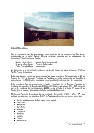 BIBLIOTECA LOCAL.
Fue un verdadero plan de organización, como inquietud de los pobladores de San Jorge,
encabezado por el señor Gabriel Córdova Jiménez, contando con la participación del
compañero Víctor Domínguez Aguilar.
Nicolás López López : presidente de la comunidad.
Anselmo López Godos : Teniente Gobernador.
Pedro Alvarado López : colaborador.
La fraternidad y la concertación, estaba a cargo del Alcalde de aquel entonces. Profesor
Teófilo Flores, de Ayabaca.
Esta organización, reunió las firmas necesarias, cuyo expediente fue presentado el 26 de
febrero de 1997, al Concejo Provincial de Ayabaca, en dicho documento se describía la
extensión de 113,76 kilómetros cuadrados, con una población estimada de 4164 habitantes.
Este expediente fue afortunadamente revisado y aprobado por el Concejo Provincial de
Ayabaca, de acuerdo a la Constitución Política del Estado en su artículo 191 – 192, contando
con la ley orgánica de municipalidades 23853, en su artículo 5, artículo 47, inciso C, se
fundamenta la creación de nuestra anhelada municipalidad delegada.
El Concejo Provincial de Ayabaca da una resolución de creación N° 007 – MPA – 97 – que
estipula que acordado por asamblea C.M.P. de Ayabaca determinan sus anexos como son:
• Centro poblado menor de San Jorge, como capital.
• Bajo Huala
• Alto Huala
• San Martín
• Misquis
• Guayaquil
• Taniama
• La Cría
• Culcas
• Altos Culcas
Pasado y presente de San Jorge
Prof. Isoé Alvarado López
30
 