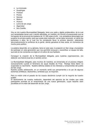 • La rinconada
• Huaylingas
• Florecer
• Poclús
• Naranjo
• Molino
• Huauco
• Loma de san Jorge
• Algarrobal
• Nvo Castilla.
Hoy en día nuestra Municipalidad Delegada, tiene una vasta y álgida problemática, de la cual
sus necesidades tienen que ir siendo atendidas, en medida y en función al presupuesto que se
ha logrado de la provincia de Ayabaca de 12, 000 soles al año. Los verdaderos personajes que
pusieron la primera piedra, para que exista esta institución, se les debe reconocer; el mérito les
pertenece a ellos, de lo cual me he complacido llevar la primera elección, obteniendo
abrumadoramente la confianza de la gente, siendo ganadora la lista verde, en momentos de
mucho juicio político.
La palabra desarrollo, en su génesis, tiene en este caso, la acepción en San Jorge, el propósito
de participar en esta generación que nos permitirá encauzar y escenificar un equipo de talla,
que solo en las conductas se erigía en el cultivo de sus hipótesis.
Conseguir la creación de la Municipalidad delegada, para nuestras organizaciones, era
elaborar una historia local de un sentido común.
La Municipalidad delegada, para muchos de nosotros, se enmarcaba en el proceso integral,
exclusivamente cuando el fenómeno de aquel Alcalde de Frías Rodrigo Elera Berrú no
auspiciaba su nacimiento. Nuestra defensa estaba en los intereses y componentes del pueblo
de San Jorge.
Nuestro pueblo adolescente, en un momento sentó sus pensamientos a la par de algunos
bohemios antitéticos, disolventes y arribistas que, se imponían.
Pero la misión ante el pasado de los ocasos decidimos cumplir con la mayoría de nuestro
pueblo.
El florecimiento de nuestra institución, dependerá del ejercicio de los niveles que cada
participante prometa en el renacimiento de una nueva generación, cuyos factores sean
pluralistas en el orden del desarrollo de San Jorge.
Pasado y presente de San Jorge
Prof. Isoé Alvarado López
31
 