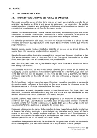 III. PARTE
3.1 HISTORIA DE SAN JORGE
3.1.1 BREVE ESTUDIO LITERARIO DEL PUEBLO DE SAN JORGE
San Jorge un pueblo que en el ritmo de la vida, es un joven que despierta en medio de un
amanecer, su destino se dirige a una aurora de esperanza y de desarrollo. Su cambio
paulatinamente es progresivo a su mente tiene en todos sus arcos figurativos - un paisaje – un
marco textual que diseña su propia filosofía de nuestro terruño.
Paisajes, ambientes retratantes, cuna de jóvenes aspirantes y amantes al progreso, que vibran
a la sombra de un calor criollo andino, Su estilo que lo separa típicamente, se escenifica en
sus propias costumbres, lineados a un folklore popular de sabor a mingas y festejos.
Los caminos que emprende San Jorge, buscando los nuevos horizontes, a la par de su vida
cotidiana, se volca en su propia cultura, como rasgos de una montaña radiante que ofrece la
propia naturaleza.
Nuestro pueblo, guarda muchas vicisitudes, esconde en su seno de su propio corazón la
sonrisa de un niño esperando una bendición en su destino.
Su naturaleza geográfica, de carácter mesopotámico, con sus hilos de aguas cristalinas, le dan
vida, venas que riegan, como la cuenca de San Jorge, ríos que se desprenden de las altas
cimas, caen como cordones, adornando a cada margen del pueblo.
Ríos hermosos y señoriales, sus aguas oriundas riegan su fecunda tierra, esperanzas de los
hijos de hoy y del mañana.
Sus pobrezas mezquinas, se dan en las formas venarias que se dibuja en los anexos de
Guayaquil y Misquis, lugares que forman el cerco perimétrico del sector norte, cuyo orden son
como dos personas que se acuestan en una hora de dos luces y duermen, las noches
estrelladas esperando en despertar al rayar el día para entregarse y empezar un nuevo
destino.
Condorhuachina y Huala son como hermanos diferentes y mancebos que vigilan la vanguardia
de nuestro pueblo, reflejados e iluminados por los rayos solares de primavera, miran de
siempre en siempre el infinito de nuestra gloria de San Jorge.
De campamento a caserío, de pueblo a centro poblado fue creciendo San Jorge, como una
comunidad, su vida se fue consolidando, hoy más que nunca, sus hijos emprenden en alto
llevar su resonancia de cambio y desarrollo a un milenio venidero.
Nuestra juventud, hace camino en el destino progresista a las facultades de hacer eco el
nombre de San Jorge. Las virtudes de sus valles, están en los paisajes culturales levantando
un plano primario muy realista y albergador, se puede decir que en San Jorge cuenta con
espacios enseñoriantes que brinda la geografía del reino de Dios.
En épocas estacionarias, los cantos de los pajarillos, la típica risa del alegre chilalo, familiarizan
al llegante, las alhajas, quebradas – encantadoras, sus cascadas que le cantan al viajero
errante, su anonimato del pasado, se sienta en el peso del yugo que sufrió durante décadas y
estaciones quinquenales, la esclavitud y la humillación que vivió nuestro pueblo, al margen de
las leyes, permitió luchar por los nuevos rumbos de cambio.
Su henofilia de esperanzas están en los recuerdos de sus yanaconas, su óbito de alejamiento
en un sistema pasado, que bien lo escuchamos del “Cacique Blanco” o del tal “pelayos”.
Pasado y presente de San Jorge
Prof. Isoé Alvarado López
33
 